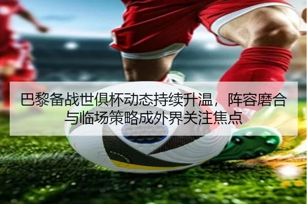 巴黎备战世俱杯动态持续升温，阵容磨合与临场策略成外界关注焦点（kaiyun）